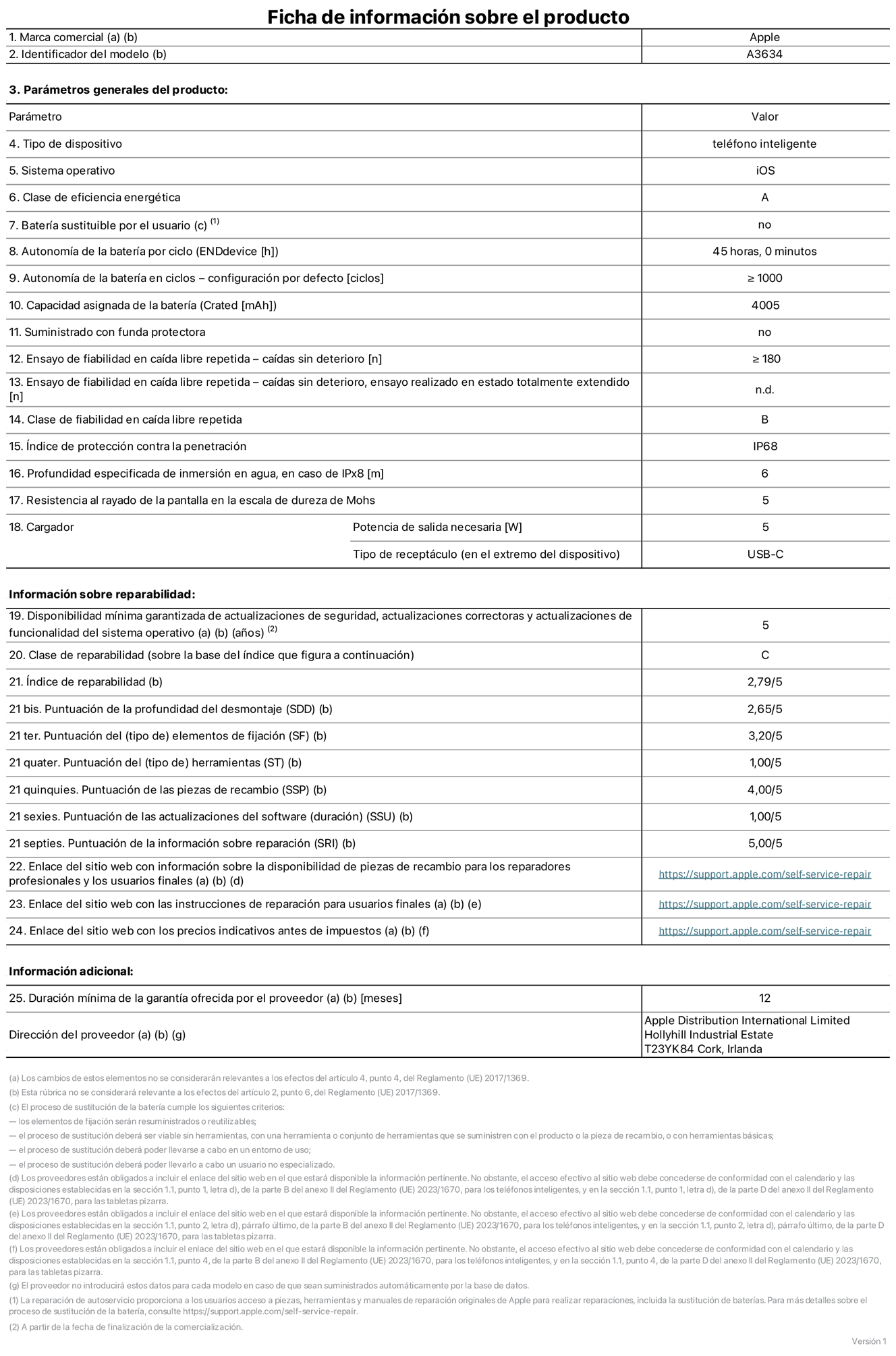 Ficha de información de producto del iPhone 17e, modelo A3634. Suministrado por Apple Distribution International Limited con sede en Hollyhill Industrial Estate, T23 YK84 Cork (Irlanda). Tipo de dispositivo: Teléfono inteligente. Sistema operativo: iOS. Clase de eficiencia energética: A. Batería sustituible por el usuario: No. Autonomía de la batería por ciclo: 45 horas. Autonomía de la batería en ciclos (configuración por defecto): ≥ 1.000. Capacidad asignada de la batería: 4.005 mAh. Suministrado con funda protectora: No. Caídas sin deterioro en ensayo de fiabilidad en caída libre repetida: ≥ 180. Caídas sin deterioro en ensayo de fiabilidad en caída libre repetida realizado en estado totalmente extendido: No aplicable. Clase de fiabilidad en caída libre repetida: B. índice de protección contra la penetración: IP68. Profundidad especificada de inmersión en agua, en caso de iPx8 (metros): 6. Resistencia al rayado de la pantalla en la escala de dureza de Mohs: 5. Potencia de salida necesaria del cargador: 5 W. Tipo de receptáculo del cargador (en el extremo del dispositivo): USB?C. Disponibilidad mínima garantizada de actualizaciones de seguridad, correctoras y de funcionalidad del sistema operativo: 5 a?os. Clase de reparabilidad: C. índice de reparabilidad: 2,79/5. Puntuación de la profundidad del desmontaje (SDD): 2,65/5. Puntuación de los elementos de fijación: 3,2/5. Puntuación de las herramientas: 1/5. Puntuación de las piezas de recambio: 4/5. Puntuación de las actualizaciones de software: 1/5. Puntuación de la información sobre reparación: 5/5. Enlace del sitio web con información sobre la disponibilidad de piezas de recambio para reparadores profesionales y usuarios finales:  https://support.apple.com/self-service-repair. Enlace del sitio web con las instrucciones de reparación para usuarios finales:  https://support.apple.com/self-service-repair. Enlace del sitio web con los precios indicativos antes de impuestos:  https://support.apple.com/self-service-repair. Se ofrece una garantía general de 12 meses.