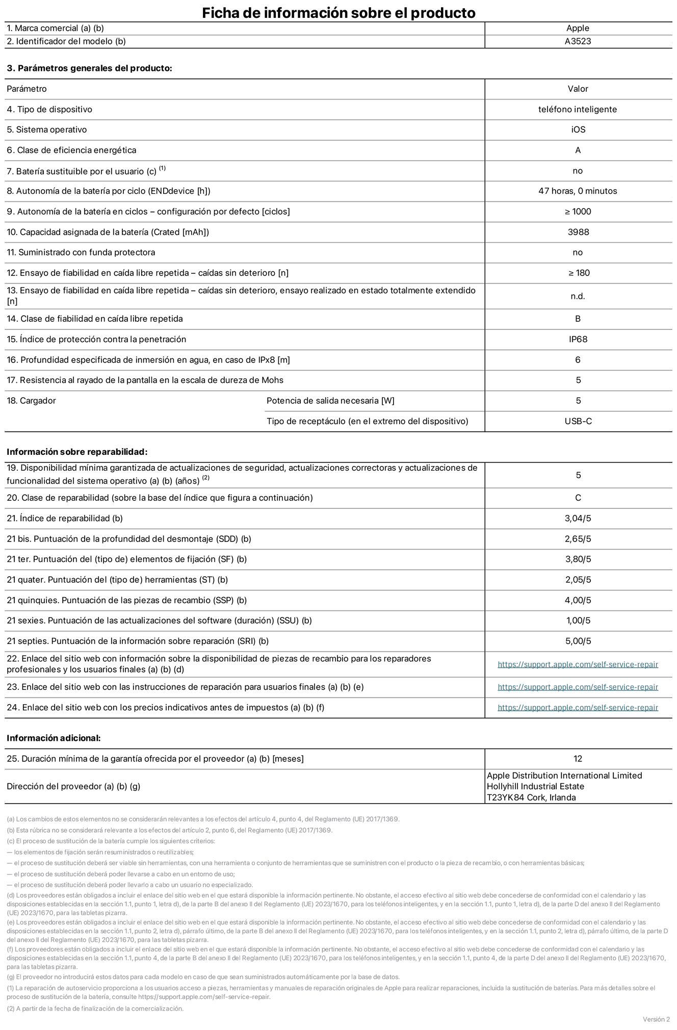 Ficha de información de producto del iPhone 17 Pro, modelo A3523. Suministrado por Apple Distribution International Limited con sede en Hollyhill Industrial Estate, T23 YK84 Cork (Irlanda). Tipo de dispositivo: Teléfono inteligente. Sistema operativo: iOS. Clase de eficiencia energética: A. Batería sustituible por el usuario: No. Autonomía de la batería por ciclo: 47 horas. Autonomía de la batería en ciclos (configuración por defecto): ≥ 1.000. Capacidad asignada de la batería: 3.988 mAh. Suministrado con funda protectora: No. Caídas sin deterioro en ensayo de fiabilidad en caída libre repetida: ≥ 180. Caídas sin deterioro en ensayo de fiabilidad en caída libre repetida realizado en estado totalmente extendido: No aplicable. Clase de fiabilidad en caída libre repetida: B. índice de protección contra la penetración: IP68. Profundidad especificada de inmersión en agua, en caso de iPx8 (metros): 6. Resistencia al rayado de la pantalla en la escala de dureza de Mohs: 5. Potencia de salida necesaria del cargador: 5 W. Tipo de receptáculo del cargador (en el extremo del dispositivo): USB?C. Disponibilidad mínima garantizada de actualizaciones de seguridad, correctoras y de funcionalidad del sistema operativo: 5 a?os. Clase de reparabilidad: C. índice de reparabilidad: 3,04/5. Puntuación de la profundidad del desmontaje (SDD): 2,65/5. Puntuación de los elementos de fijación: 3,80/5. Puntuación de las herramientas: 2,05/5. Puntuación de las piezas de recambio: 4/5. Puntuación de las actualizaciones de software: 1/5. Puntuación de la información sobre reparación: 5/5. Enlace del sitio web con información sobre la disponibilidad de piezas de recambio para reparadores profesionales y usuarios finales: https://support.apple.com/es-es/self-service-repair. Enlace del sitio web con las instrucciones de reparación para usuarios finales: https://support.apple.com/es-es/self-service-repair. Enlace del sitio web con los precios indicativos antes de impuestos: https://support.apple.com/es-es/self-service-repair. Se ofrece una garantía general de 12 meses.