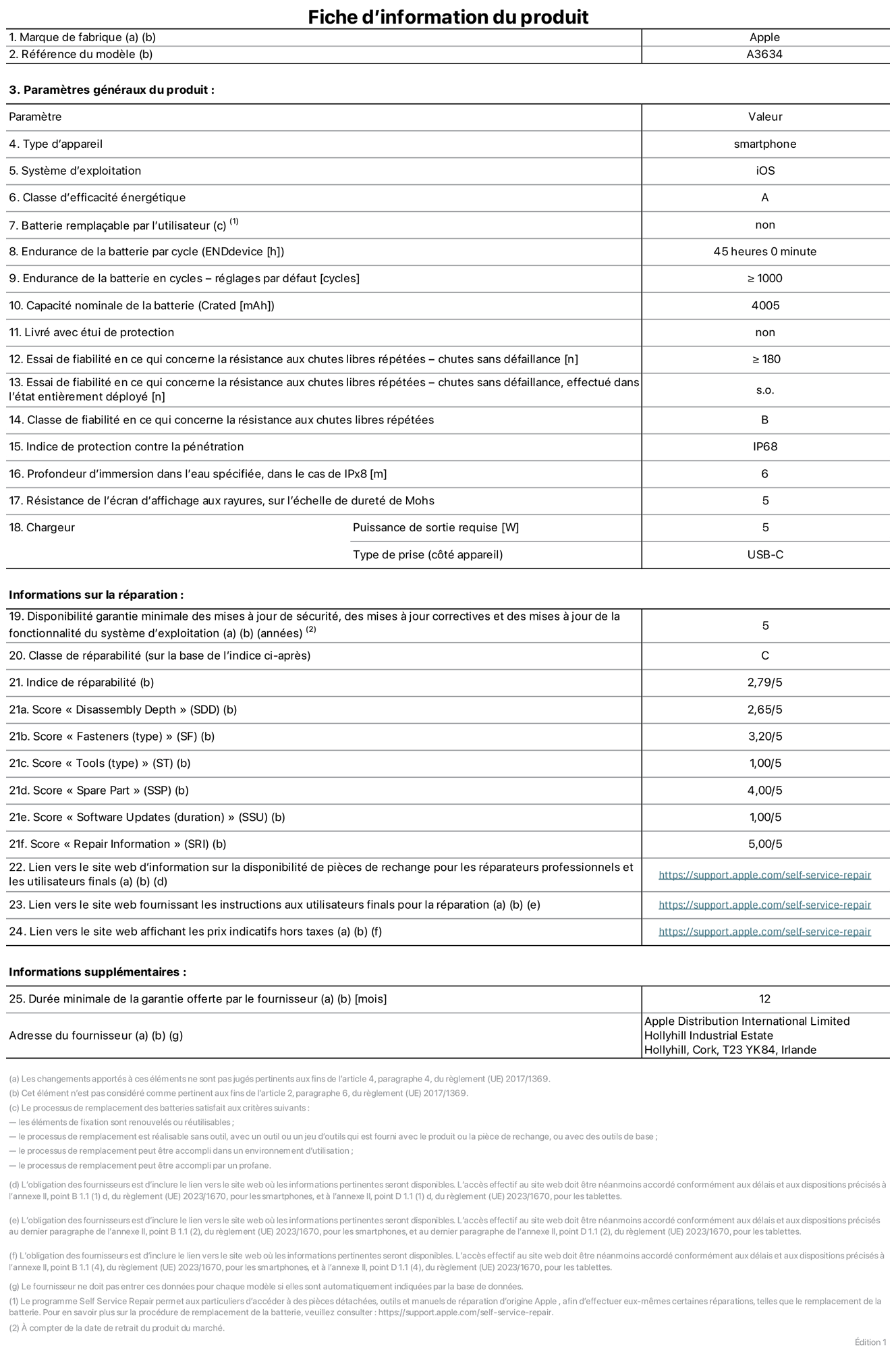 Fiche d’informations produit de l’iPhone 17e, modèle A3634. Fournie par Apple Distribution International Limited, Hollyhill Industrial Estate. Cork, T23 YK84, Irlande. Type d’appareil : smartphone. Système d’exploitation : iOS. Classe d’efficacité énergétique : A. Batterie rempla?able par l’utilisateur : non. Endurance de la batterie par cycle : 45 heures. Endurance de la batterie en cycles – réglages par défaut : supérieure ou égale à 1 000. Capacité nominale de la batterie : 4 005 mAh. Livré avec étui de protection : non. Essai de fiabilité en ce qui concerne la résistance aux chutes libres répétées – chutes sans défaillance : supérieur ou égal à 180. Essai de fiabilité en ce qui concerne la résistance aux chutes libres répétées – chutes sans défaillance, effectué dans l’état entièrement déployé : non applicable. Classe de fiabilité en ce qui concerne la résistance aux chutes libres répétées : B. Indice de protection contre la pénétration : IP68. Profondeur d’immersion dans l’eau spécifiée, dans le cas de l’IPx8 : 6 mètres. Résistance de l’écran d’affichage aux rayures, sur l’échelle de dureté de Mohs : 5. Puissance de sortie requise du chargeur : 5 W. Type de prise (c?té appareil) : USB?C. Disponibilité garantie minimale des mises à jour de sécurité, des mises à jour correctives et des mises à jour de la fonctionnalité du système d’exploitation : 5 ans. Classe de réparabilité : C. Indice de réparabilité : 2,79/5. Score pour la profondeur de désassemblage (SDD) : 2,65/5. Score pour les éléments de fixation : 3,20/5. Score pour les outils : 1,00/5. Score pour les pièces de rechange : 4,00/5. Score pour la mise à jour des logiciels : 1,00/5. Score pour les informations concernant la réparation : 5,00/5. Lien vers le site web d’information sur la disponibilité des pièces de rechange pour les réparateurs professionnels et les utilisateurs finals : https://support.apple.com/self-service-repair. Lien vers le site web fournissant les instructions aux utilisateurs finals pour la réparation : https://support.apple.com/self-service-repair. Lien vers le site web affichant les prix indicatifs hors taxes : https://support.apple.com/self-service-repair. Garantie générale de 12 mois offerte.
