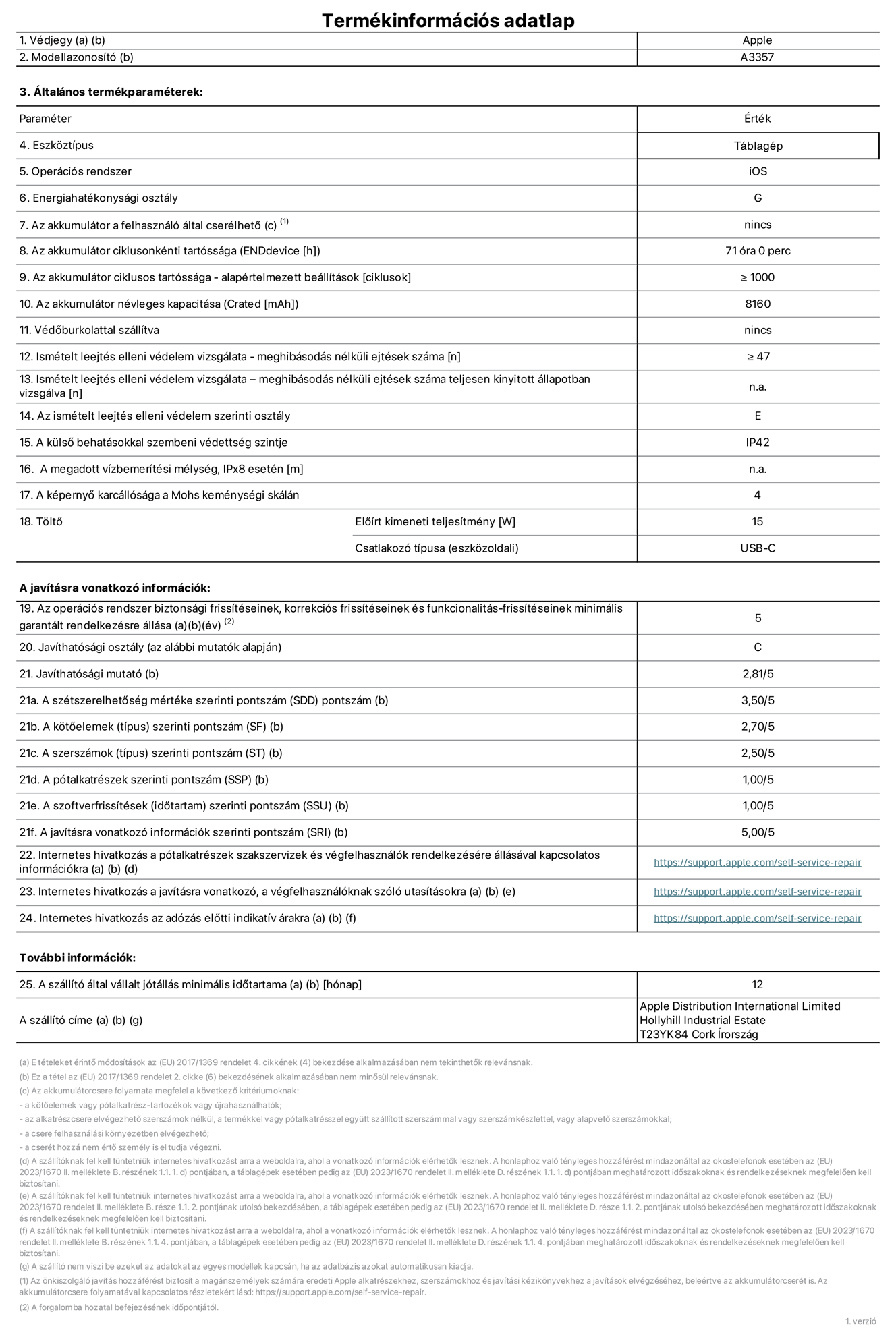 A 11 hüvelykes iPad Pro (M5, Wi-Fi, A3357?es modell) termékinformációs adatlapja. Szállító: Apple Distribution International Limited, Hollyhill Industrial Estate. Cork, írország, T23 YK84. Eszk?ztípus: táblagép. Operációs rendszer: iOS. Energiahatékonysági osztály: G. Az akkumulátor a felhasználó által cserélhet?: nem. Az akkumulátor ciklusonkénti tartóssága: 71 óra. Az akkumulátor ciklusszámban kifejezett tartóssága – alapértelmezett beállítások: ≥ 1000. Az akkumulátor névleges kapacitása: 8160 milliamperóra. Véd?burkolattal szállítva: nem. Ismételt leejtés elleni védelem vizsgálata – meghibásodás nélküli ejtések száma: ≥ 47. Ismételt leejtés elleni védelem vizsgálata – meghibásodás nélküli ejtések száma teljesen kinyitott állapotban vizsgálva: nem vonatkozik erre a modellre. Az ismételt leejtés elleni védelem szerinti osztály: E. A küls? behatásokkal szembeni védettség szintje: IP42. A megadott vízbemerítési mélység IPx8 esetén: nem vonatkozik erre a modellre. A képerny? karcállósága a Mohs keménységi skálán: 4. T?lt? el?írt kimeneti teljesítménye: 15 watt. Csatlakozó típusa (eszk?zoldali): USB-C. Az operációs rendszer biztonsági frissítéseinek, korrekciós frissítéseinek és funkcionalitás-frissítéseinek minimális garantált rendelkezésre állása: 5 év. Javíthatósági osztály: C. Javíthatósági mutató: 2,81/5. A szétszerelhet?ség mértéke szerinti pontszám (SDD): 3,5/5. A k?t?elemek szerinti pontszám: 2,7/5. A szerszámok szerinti pontszám: 2,5/5. A pótalkatrészek szerinti pontszám: 1/5. A szoftverfrissítések szerinti pontszám: 1/5. A javításra vonatkozó információk szerinti pontszám: 5/5. Internetes hivatkozás a pótalkatrészek szakszervizek és végfelhasználók rendelkezésére állásával kapcsolatos információkra: https://support.apple.com/hu-hu/self-service-repair. Internetes hivatkozás a javításra vonatkozó, a végfelhasználóknak szóló utasításokra: https://support.apple.com/hu-hu/self-service-repair. Internetes hivatkozás az adózás el?tti indikatív árakra: https://support.apple.com/hu-hu/self-service-repair. 12 hónapos általános jótállás.